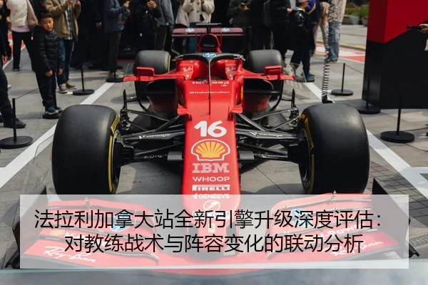 法拉利加拿大站全新引擎升级深度评估：对教练战术与阵容变化的联动分析