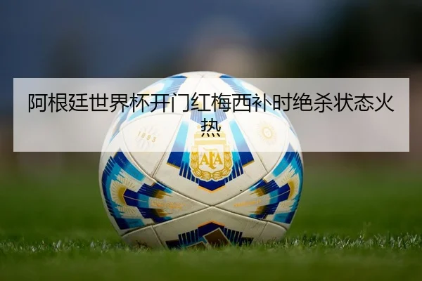 阿根廷世界杯开门红梅西补时绝杀状态火热